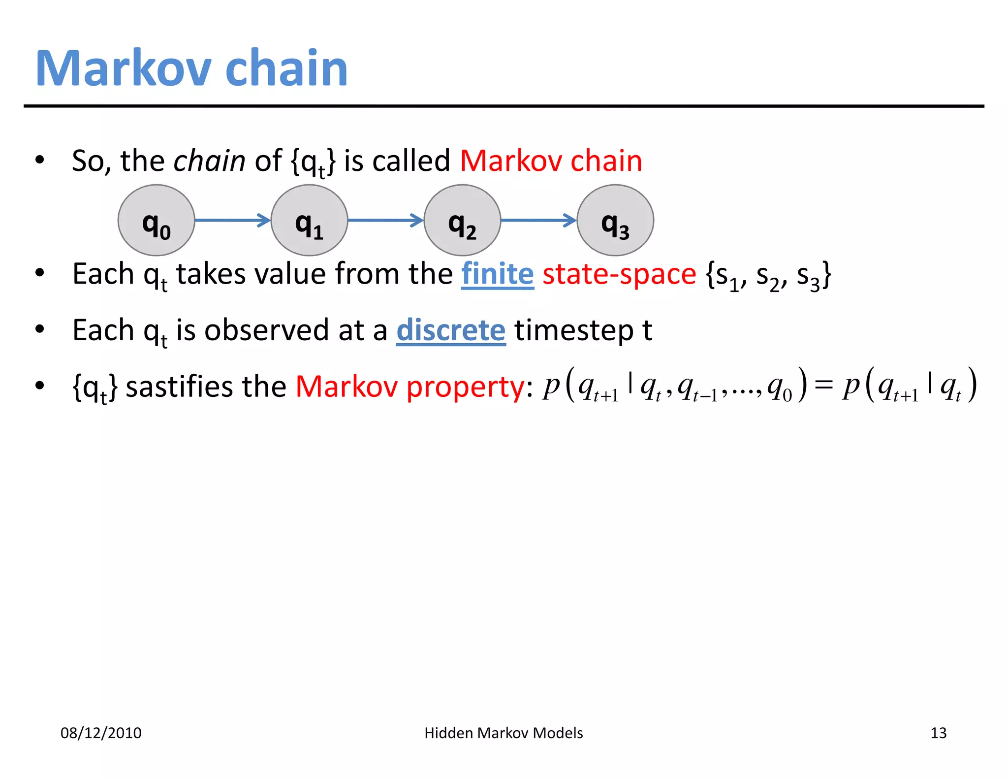 Markov chain
• So, the chain of {qt} is called Markov chain
           q0           q1             q2                   q3
• Each qt takes value from the finite state-space {s1, s2, s3}
• Each qt is observed at a discrete timestep t
• {qt} sastifies the Markov property: p ( qt +1 ˚ qt , qt −1 ,..., q0 ) = p ( qt +1 ˚ qt )




  08/12/2010                         Hidden Markov Models                            13
 