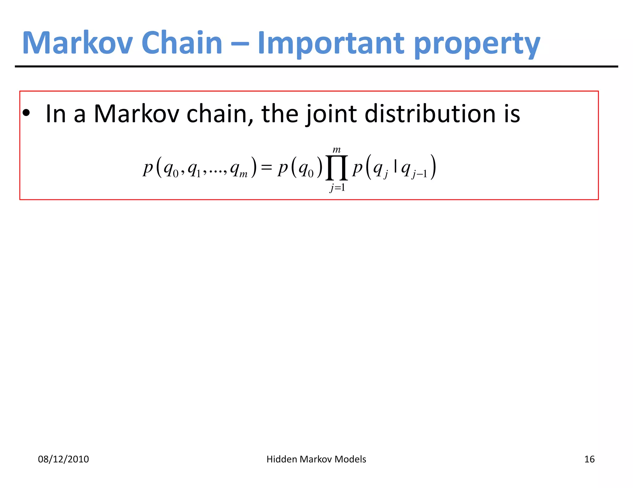 Markov Chain – Important property
• In a Markov chain, the joint distribution is
                                                 m
              p ( q0 , q1 ,..., qm ) = p ( q0 ) ∏ p ( q j | q j −1 )
                                                j =1




 08/12/2010                         Hidden Markov Models               16
 