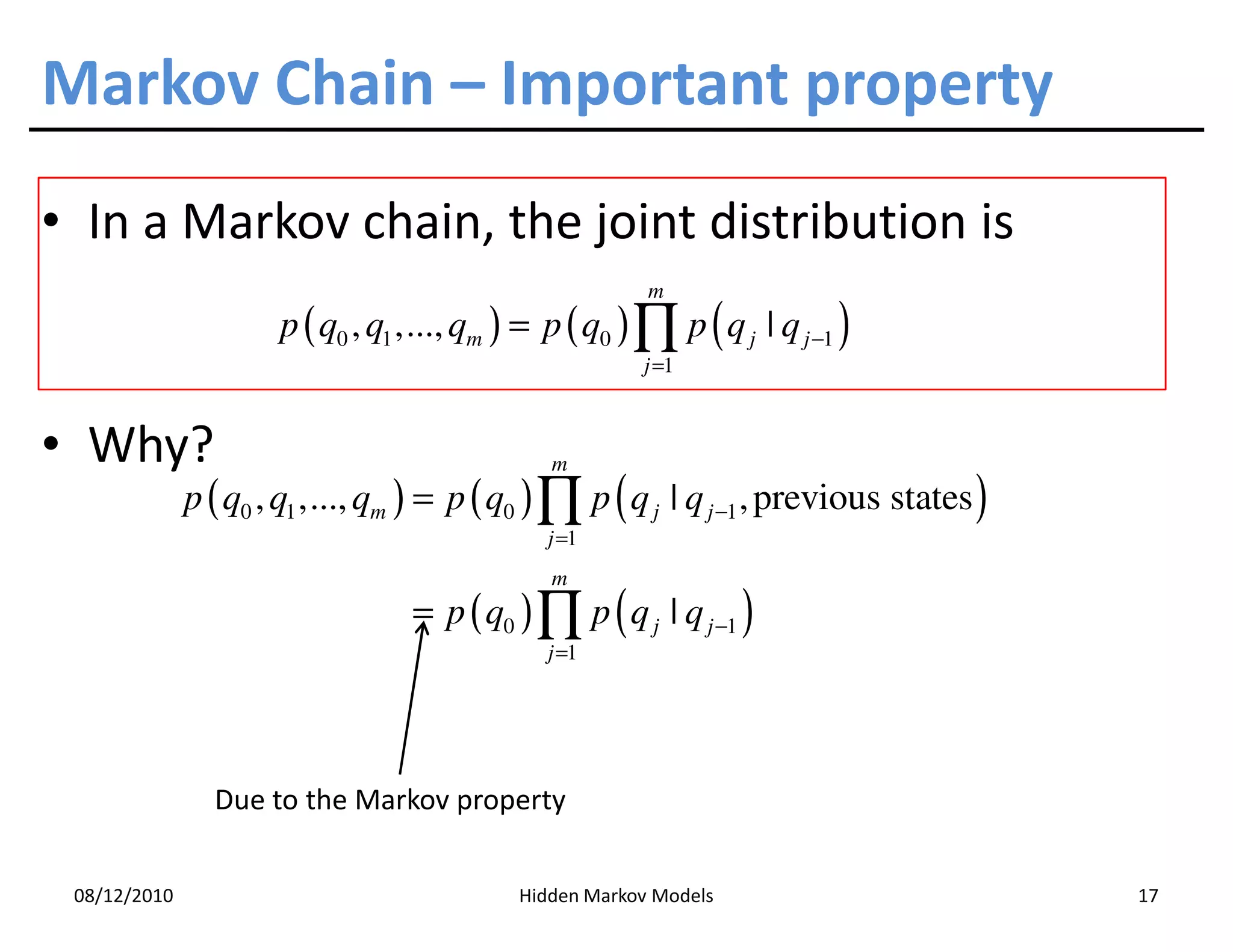 Markov Chain – Important property
• In a Markov chain, the joint distribution is
                                                         m
                      p ( q0 , q1 ,..., qm ) = p ( q0 ) ∏ p ( q j | q j −1 )
                                                        j =1



• Why?                                         m
              p ( q0 , q1 ,..., qm ) = p ( q0 ) ∏ p ( q j | q j −1 , previous states )
                                               j =1
                                               m
                                  = p ( q0 ) ∏ p ( q j | q j −1 )
                                               j =1




                Due to the Markov property


 08/12/2010                                 Hidden Markov Models                         17
 