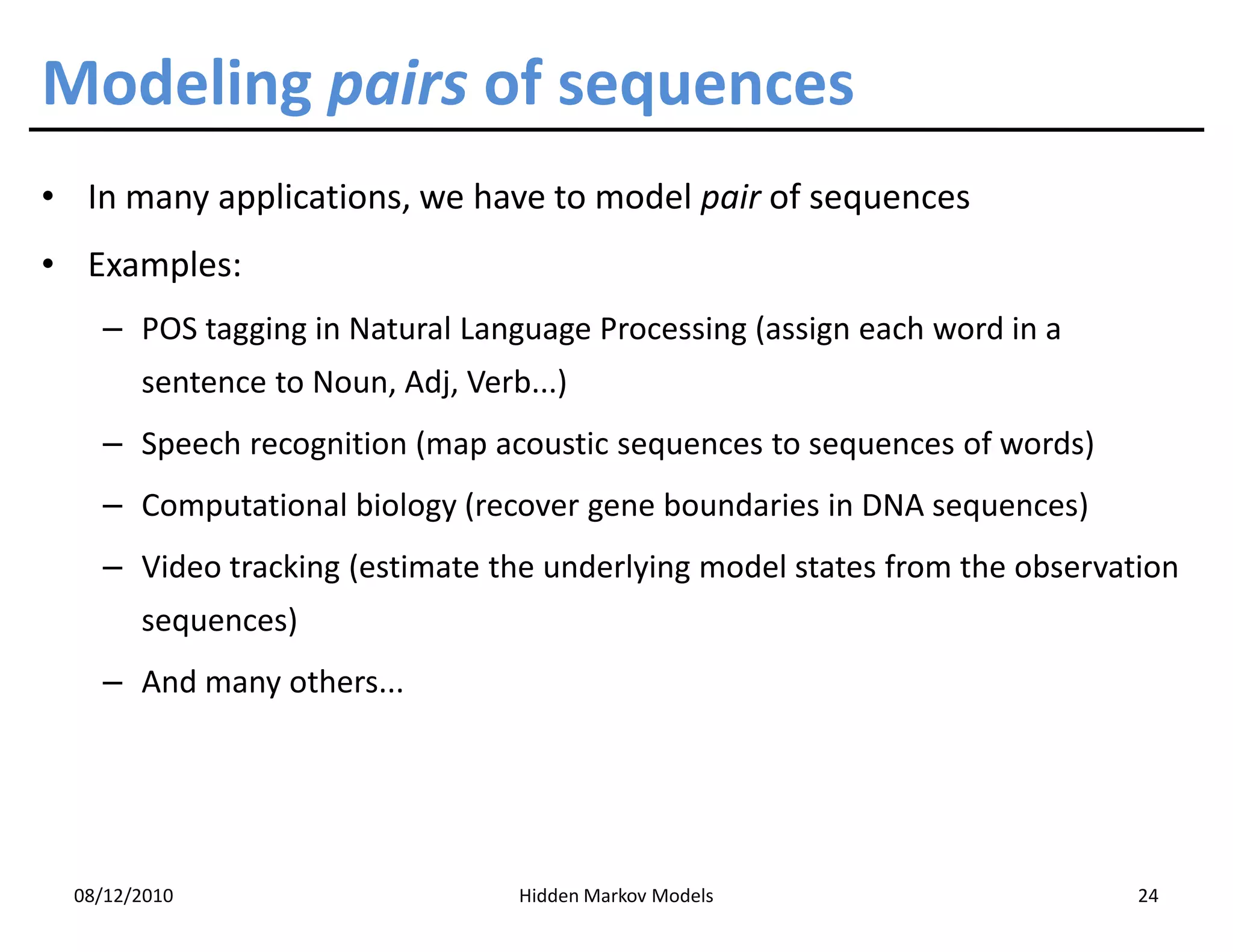 Modeling pairs of sequences
• In many applications, we have to model pair of sequences
• Examples:
    – POS tagging in Natural Language Processing (assign each word in a
        sentence to Noun, Adj, Verb...)
    – Speech recognition (map acoustic sequences to sequences of words)
    – Computational biology (recover gene boundaries in DNA sequences)
    – Video tracking (estimate the underlying model states from the observation
        sequences)
    – And many others...




  08/12/2010                       Hidden Markov Models                     24
 