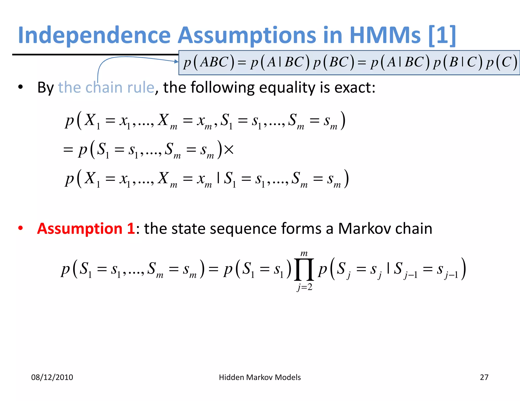 Independence Assumptions in HMMs [1]
                                 p ( ABC ) = p ( A | BC ) p ( BC ) = p ( A | BC ) p ( B ˚ C ) p ( C )
• By the chain rule, the following equality is exact:
          p ( X 1 = x1 ,..., X m = xm , S1 = s1 ,..., S m = sm )
         = p ( S1 = s1 ,..., S m = sm ) ×
          p ( X 1 = x1 ,..., X m = xm ˚ S1 = s1 ,..., S m = sm )

• Assumption 1: the state sequence forms a Markov chain
                                                           m
         p ( S1 = s1 ,..., S m = sm ) = p ( S1 = s1 ) ∏ p ( S j = s j ˚ S j −1 = s j −1 )
                                                           j =2




  08/12/2010                            Hidden Markov Models                                 27
 