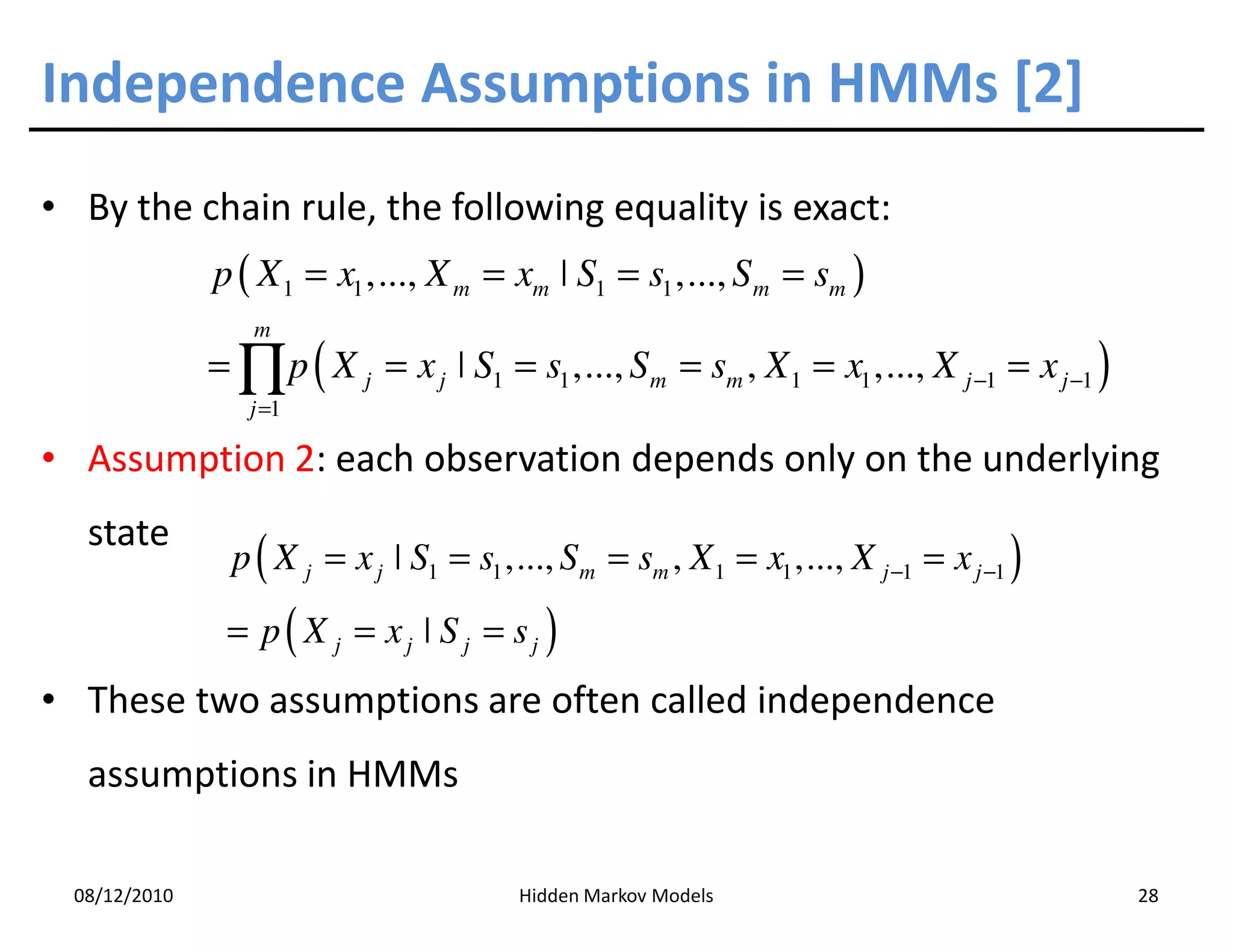 Independence Assumptions in HMMs [2]
• By the chain rule, the following equality is exact:
               p ( X 1 = x1 ,..., X m = xm ˚ S1 = s1 ,..., S m = sm )
                  m
               = ∏ p ( X j = x j ˚ S1 = s1 ,..., Sm = sm , X 1 = x1 ,..., X j −1 = x j −1 )
                  j =1

• Assumption 2: each observation depends only on the underlying
   state
                p ( X j = x j ˚ S1 = s1 ,..., Sm = sm , X 1 = x1 ,..., X j −1 = x j −1 )
                = p( X j = xj ˚ S j = sj )
• These two assumptions are often called independence
   assumptions in HMMs

  08/12/2010                              Hidden Markov Models                                28
 