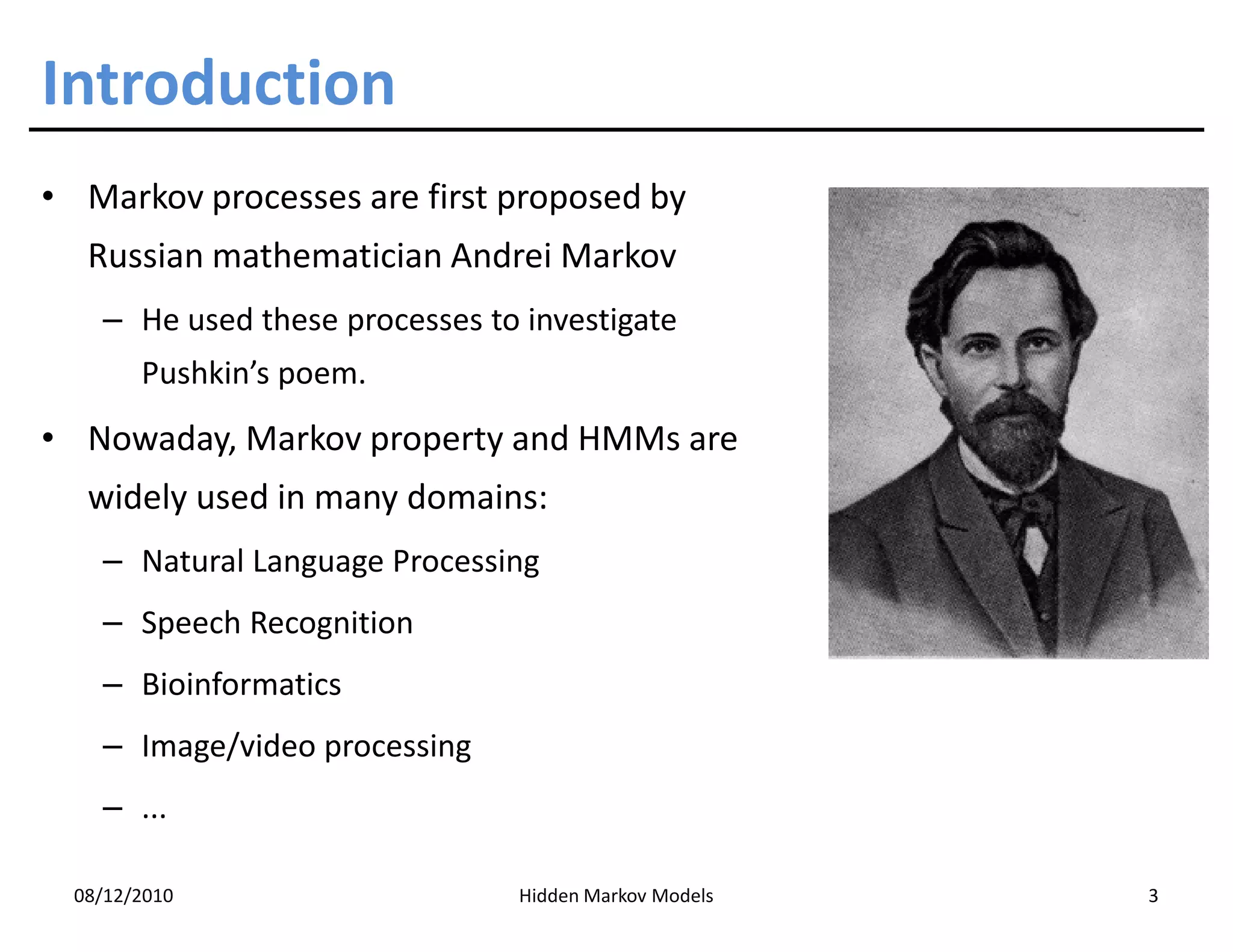 Introduction
• Markov processes are first proposed by
   Russian mathematician Andrei Markov
    – He used these processes to investigate
        Pushkin’s poem.
• Nowaday, Markov property and HMMs are
   widely used in many domains:
    – Natural Language Processing
    – Speech Recognition
    – Bioinformatics
    – Image/video processing
    – ...

  08/12/2010                    Hidden Markov Models   3
 