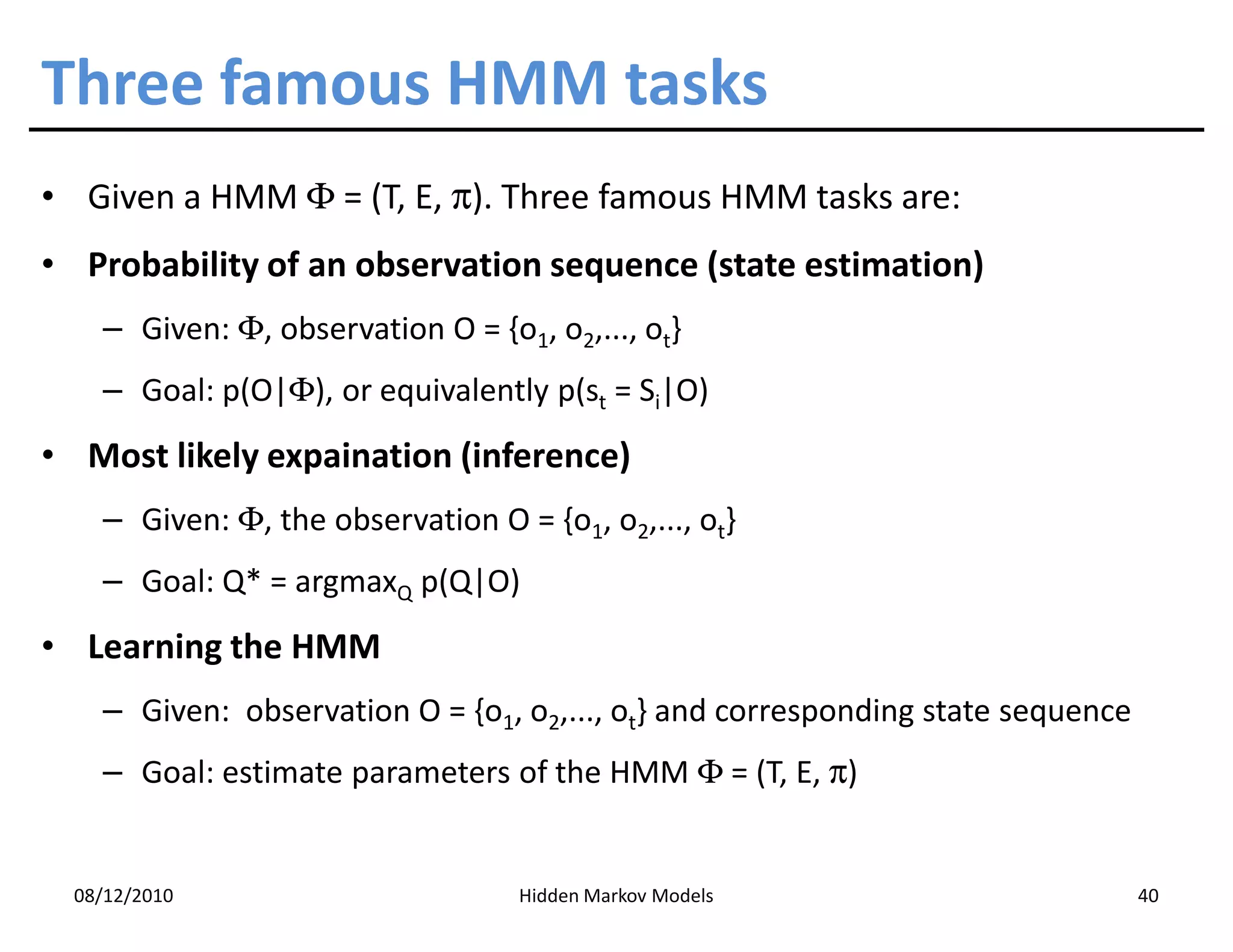 Three famous HMM tasks
• Given a HMM Φ = (T, E, π). Three famous HMM tasks are:
• Probability of an observation sequence (state estimation)
    – Given: Φ, observation O = {o1, o2,..., ot}
    – Goal: p(O|Φ), or equivalently p(st = Si|O)
• Most likely expaination (inference)
    – Given: Φ, the observation O = {o1, o2,..., ot}
    – Goal: Q* = argmaxQ p(Q|O)
• Learning the HMM
    – Given: observation O = {o1, o2,..., ot} and corresponding state sequence
    – Goal: estimate parameters of the HMM Φ = (T, E, π)


  08/12/2010                       Hidden Markov Models                          40
 