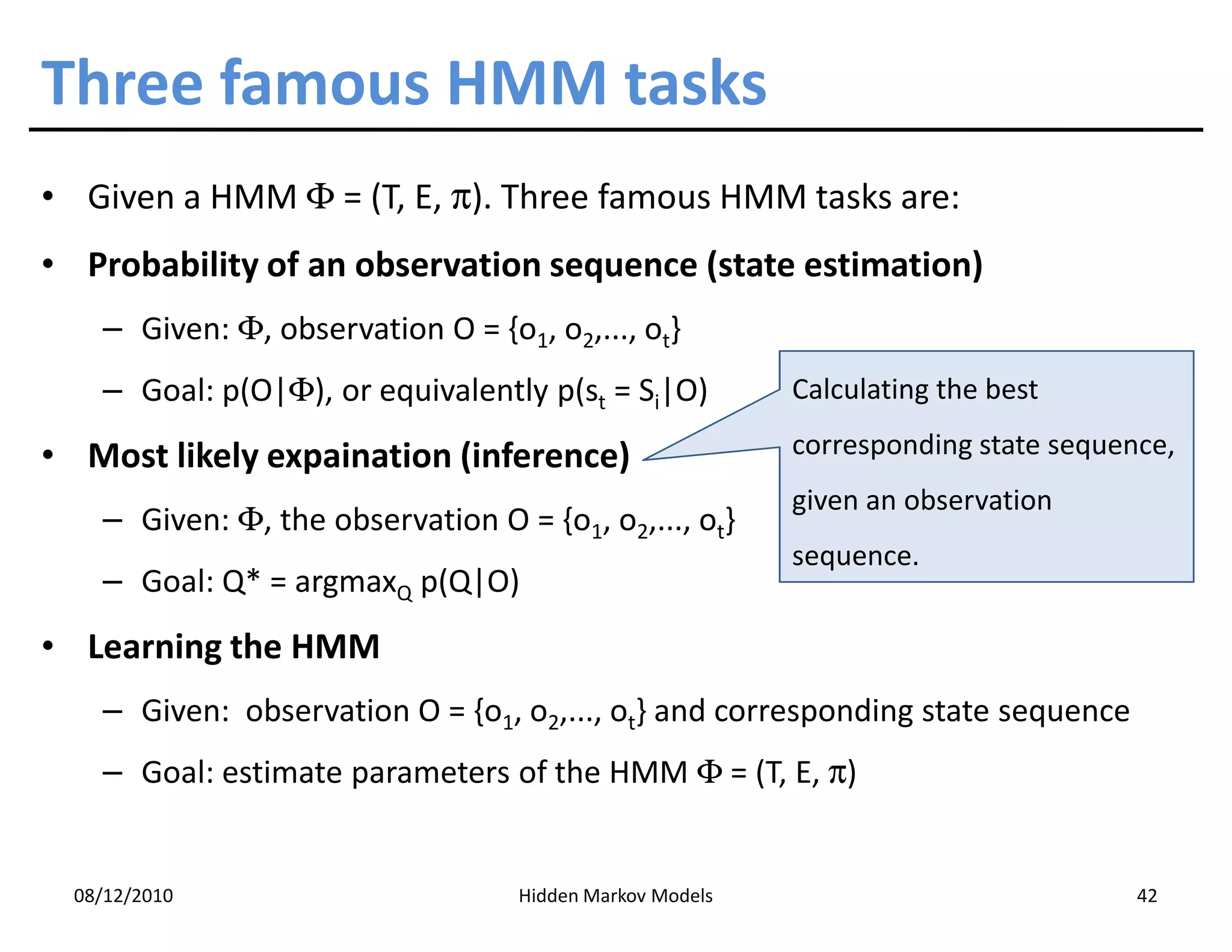 Three famous HMM tasks
• Given a HMM Φ = (T, E, π). Three famous HMM tasks are:
• Probability of an observation sequence (state estimation)
    – Given: Φ, observation O = {o1, o2,..., ot}
    – Goal: p(O|Φ), or equivalently p(st = Si|O)          Calculating the best

• Most likely expaination (inference)                     corresponding state sequence,
                                                          given an observation
    – Given: Φ, the observation O = {o1, o2,..., ot}
                                                          sequence.
    – Goal: Q* = argmaxQ p(Q|O)
• Learning the HMM
    – Given: observation O = {o1, o2,..., ot} and corresponding state sequence
    – Goal: estimate parameters of the HMM Φ = (T, E, π)


  08/12/2010                       Hidden Markov Models                             42
 