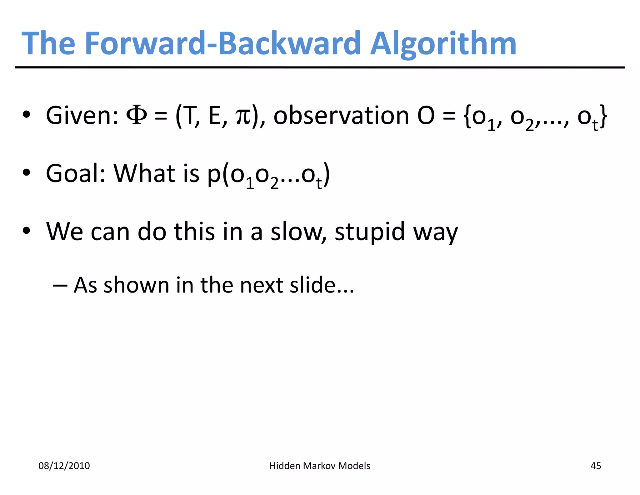 The Forward-Backward Algorithm
• Given: Φ = (T, E, π), observation O = {o1, o2,..., ot}

• Goal: What is p(o1o2...ot)

• We can do this in a slow, stupid way
   – As shown in the next slide...




 08/12/2010              Hidden Markov Models         45
 