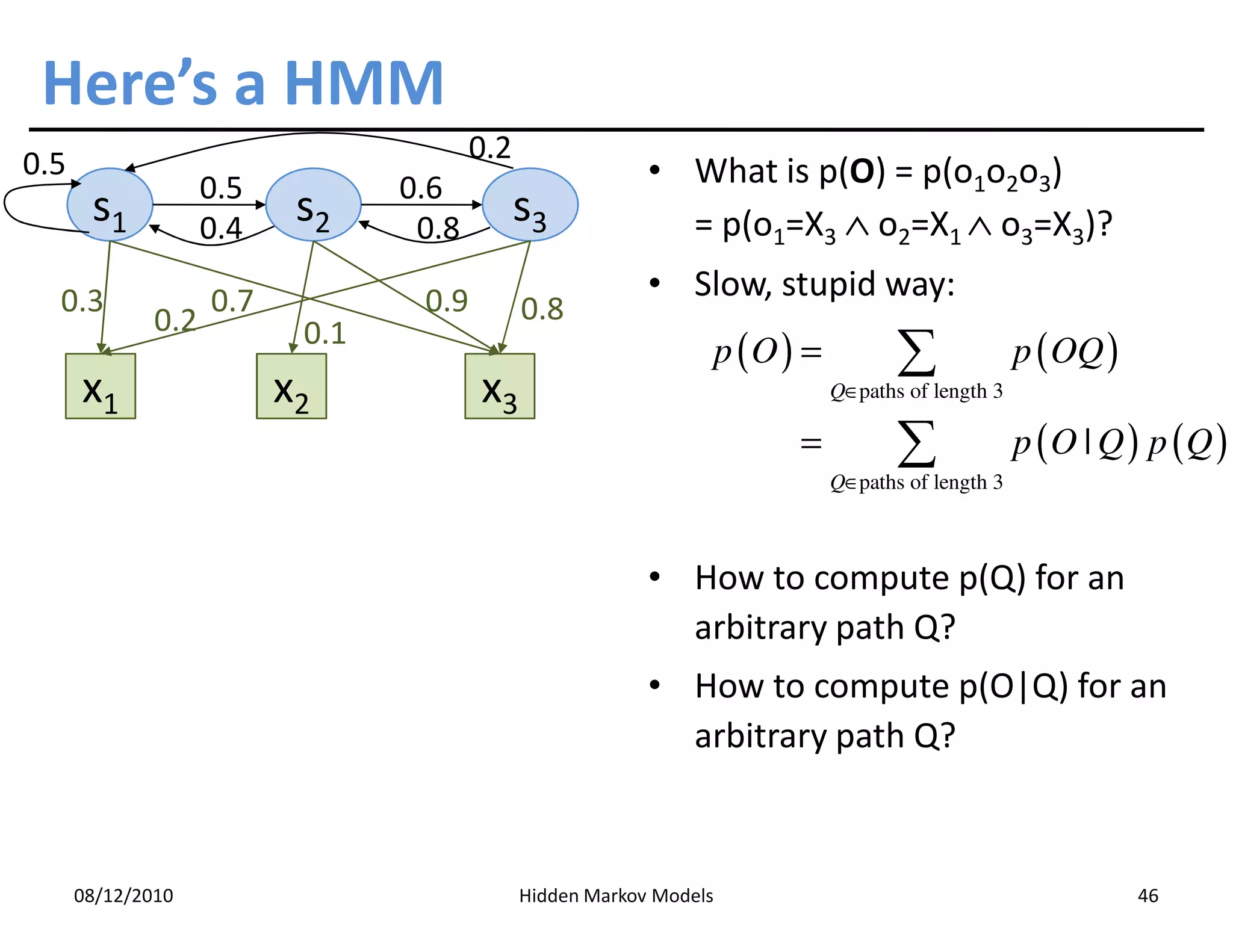 Here’s a HMM
0.5                                     0.2
                    0.5          0.6                       • What is p(O) = p(o1o2o3)
       s1           0.4
                           s2     0.8
                                              s3             = p(o1=X3 ∧ o2=X1 ∧ o3=X3)?

  0.3               0.7           0.9                      • Slow, stupid way:
              0.2                             0.8
                           0.1
                                                                     p (O ) =          ∑              p ( OQ )
      x1                  x2            x3                                      Q∈paths of length 3

                                                                           =           ∑              p (O | Q ) p (Q )
                                                                                Q∈paths of length 3
                                                                                Q∈



                                                           • How to compute p(Q) for an
                                                             arbitrary path Q?
                                                           • How to compute p(O|Q) for an
                                                             arbitrary path Q?



      08/12/2010                              Hidden Markov Models                                               46
 