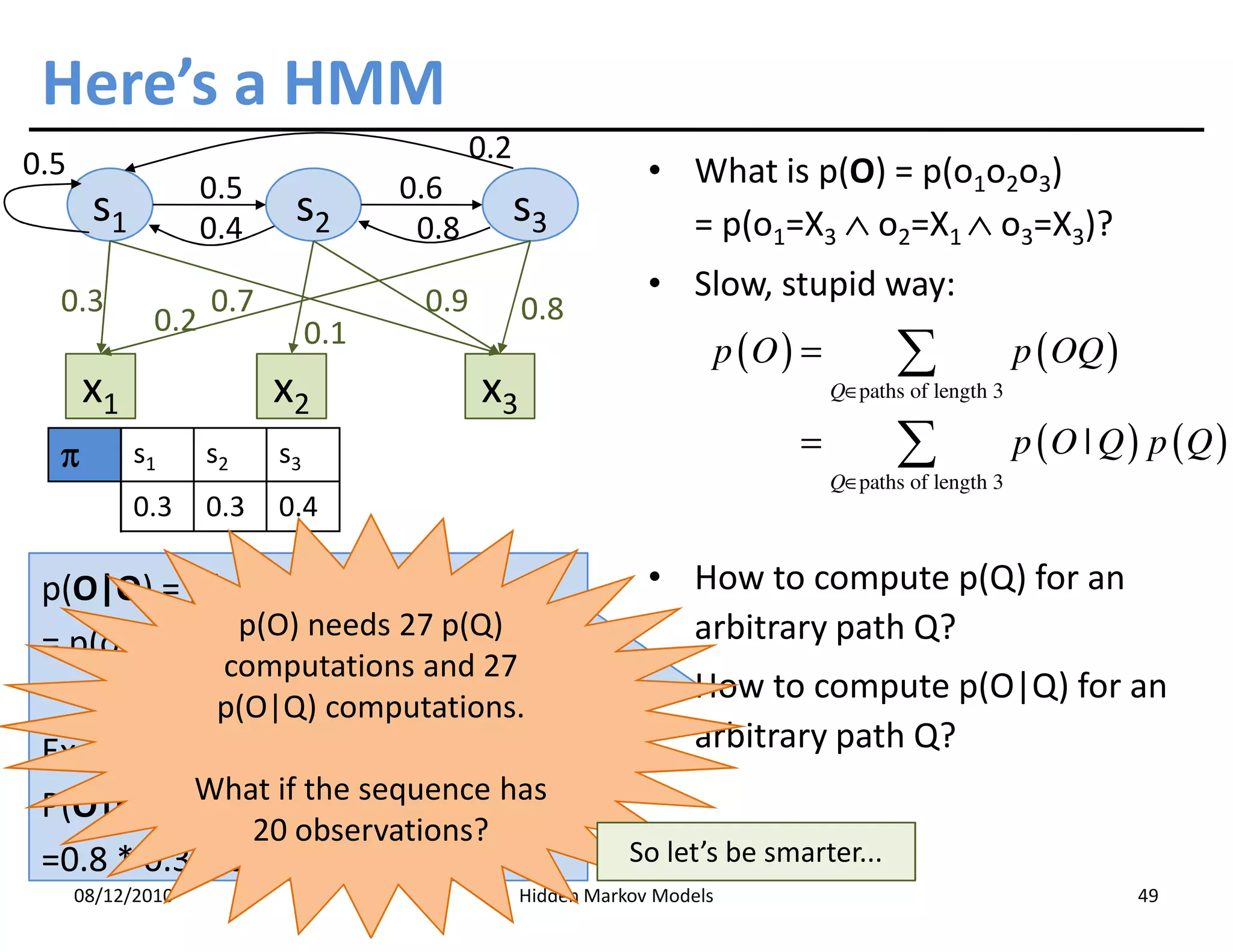 Here’s a HMM
0.5                                         0.2
                    0.5              0.6                       • What is p(O) = p(o1o2o3)
       s1           0.4
                           s2         0.8
                                                  s3             = p(o1=X3 ∧ o2=X1 ∧ o3=X3)?

  0.3               0.7               0.9                      • Slow, stupid way:
              0.2                                 0.8
                               0.1
                                                                         p (O ) =          ∑              p ( OQ )
      x1                  x2                x3                                      Q∈paths of length 3


  π         s1      s2    s3                                                   =           ∑              p (O | Q ) p (Q )
                                                                                    Q∈paths of length 3
                                                                                    Q∈
            0.3     0.3   0.4

 p(O|Q) = p(o1o2o3|q1q2q3)                                     • How to compute p(Q) for an
              p(O) needs 27 p(Q)                                 arbitrary path Q?
 = p(o1|q1)p(o2|q1)p(o3|q3) (why?)
                     computations and 27
                                                               • How to compute p(O|Q) for an
                     p(O|Q) computations.
 Example in the case Q=S3S1S1                                    arbitrary path Q?
 P(O|Q) = p(X3|S3)p(Xsequence3has )
           What if the
                       1|S1) p(X |S1
                20 observations?
 =0.8 * 0.3 * 0.7 = 0.168                                    So let’s be smarter...
      08/12/2010                                  Hidden Markov Models                                               49
 