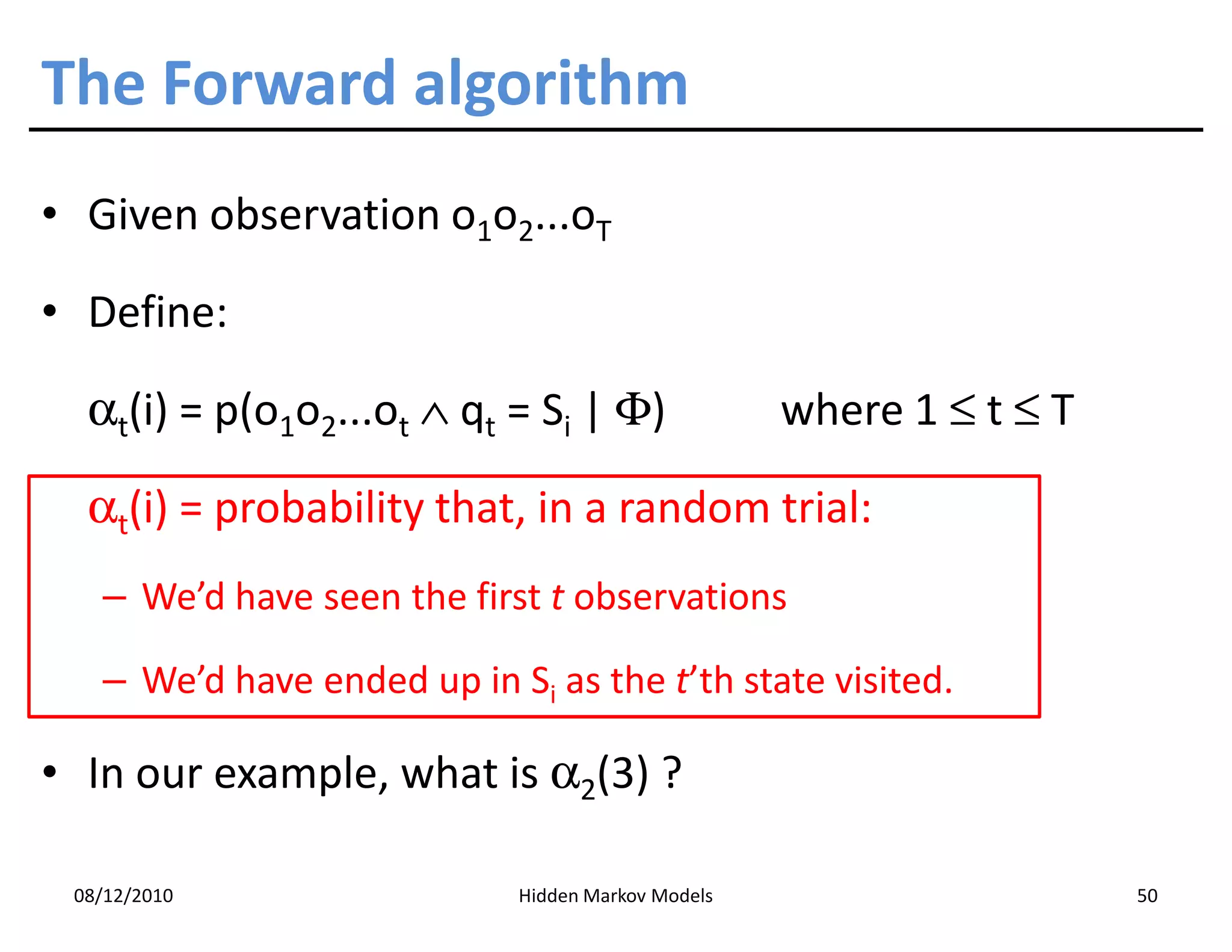 The Forward algorithm
• Given observation o1o2...oT

• Define:

  αt(i) = p(o1o2...ot ∧ qt = Si | Φ)               where 1 ≤ t ≤ T

  αt(i) = probability that, in a random trial:
   – We’d have seen the first t observations

   – We’d have ended up in Si as the t’th state visited.

• In our example, what is α2(3) ?

 08/12/2010                 Hidden Markov Models                     50
 