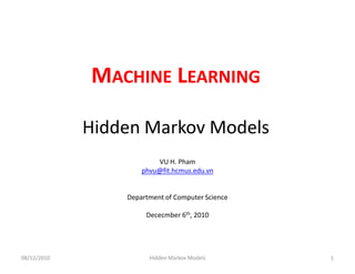 MACHINE LEARNING

             Hidden Markov Models
                         VU H. Pham
                     phvu@fit.hcmus.edu.vn


                 Department of Computer Science

                      Dececmber 6th, 2010




08/12/2010             Hidden Markov Models       1
 