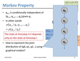 p ( s1 ˚ s2 ) = 1 2
Markov Property                                                                          p ( s2 ˚ s2 ) = 1 2

                                                                                    q0p ( s    3   ˚ s2 ) = 0
• qt+1 is conditionally independent of                                               1/2
  {qt-1, qt-2,..., q0} given qt.                                                                         s2
                                                                                   1/2
• In other words:                                                                   q1
                                                                       s1                                   1/3
   p ( qt +1 ˚ qt , qt −1 ,..., q0 )                                                     1/3
                                                                              1
    = p ( qt +1 ˚ qt )                                    p ( qt +1 = s1 ˚ qt = s1 ) = 0
                                                                                     q2                    s3
  The state at timestep t+1 depends                       p ( s2 ˚ s1 ) = 0
                                                          p ( s3 ˚ s1 ) = 1                p ( s1 ˚ s3 ) = 1 3
  only on the state at timestep t
• How to represent the joint                                                        q3 p ( s       2   ˚ s3 ) = 2 3
                                                                                           p ( s3 ˚ s3 ) = 0
  distribution of (q0, q1, q2...) using
                                                                                  N=3
  graphical models?                                                               t=1
                                                                                  q t = q 1 = s2
  08/12/2010                           Hidden Markov Models                                                11
 
