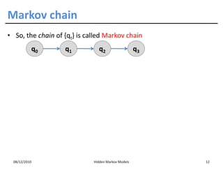 Markov chain
• So, the chain of {qt} is called Markov chain
           q0      q1          q2                   q3




  08/12/2010                 Hidden Markov Models        12
 