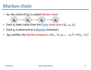 Markov chain
• So, the chain of {qt} is called Markov chain
           q0           q1             q2                   q3
• Each qt takes value from the finite state-space {s1, s2, s3}
• Each qt is observed at a discrete timestep t
• {qt} sastifies the Markov property: p ( qt +1 ˚ qt , qt −1 ,..., q0 ) = p ( qt +1 ˚ qt )




  08/12/2010                         Hidden Markov Models                            13
 