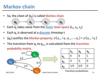Markov chain
• So, the chain of {qt} is called Markov chain
           q0                  q1                q2                   q3
• Each qt takes value from the finite state-space {s1, s2, s3}
• Each qt is observed at a discrete timestep t
• {qt} sastifies the Markov property: p ( qt +1 ˚ qt , qt −1 ,..., q0 ) = p ( qt +1 ˚ qt )
• The transition from qt to qt+1 is calculated from the transition
  probability matrix
             1/2
                                                   s1     s2     s3
                                    s2                                 s1        0       0        1
                   1/2
      s1                                                               s2        ½       ½        0
                                         2/3
               1
                         1/3                                           s3        1/3     2/3      0

  08/12/2010
                                     s3        Hidden Markov Models
                                                                            Transition probabilities
                                                                                                       14
 