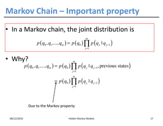 Markov Chain – Important property
• In a Markov chain, the joint distribution is
                                                         m
                      p ( q0 , q1 ,..., qm ) = p ( q0 ) ∏ p ( q j | q j −1 )
                                                        j =1



• Why?                                         m
              p ( q0 , q1 ,..., qm ) = p ( q0 ) ∏ p ( q j | q j −1 , previous states )
                                               j =1
                                               m
                                  = p ( q0 ) ∏ p ( q j | q j −1 )
                                               j =1




                Due to the Markov property


 08/12/2010                                 Hidden Markov Models                         17
 