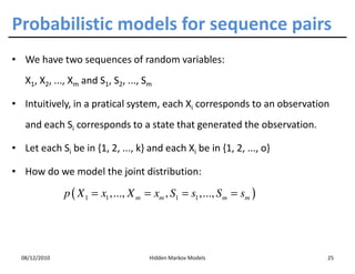 Probabilistic models for sequence pairs
• We have two sequences of random variables:
   X1, X2, ..., Xm and S1, S2, ..., Sm

• Intuitively, in a pratical system, each Xi corresponds to an observation
   and each Si corresponds to a state that generated the observation.

• Let each Si be in {1, 2, ..., k} and each Xi be in {1, 2, ..., o}

• How do we model the joint distribution:

               p ( X 1 = x1 ,..., X m = xm , S1 = s1 ,..., S m = sm )




  08/12/2010                           Hidden Markov Models              25
 