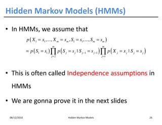 Hidden Markov Models (HMMs)
• In HMMs, we assume that
              p ( X 1 = x1 ,..., X m = xm , S1 = s1 ,..., Sm = sm )
                               m                                 m
              = p ( S1 = s1 ) ∏ p ( S j = s j ˚ S j −1 = s j −1 ) ∏ p ( X j = x j ˚ S j = s j )
                               j =2                              j =1




• This is often called Independence assumptions in
  HMMs

• We are gonna prove it in the next slides

 08/12/2010                               Hidden Markov Models                                    26
 