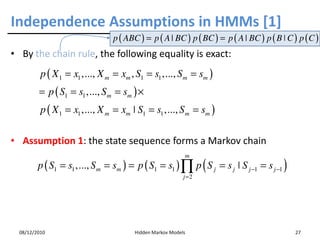 Independence Assumptions in HMMs [1]
                                 p ( ABC ) = p ( A | BC ) p ( BC ) = p ( A | BC ) p ( B ˚ C ) p ( C )
• By the chain rule, the following equality is exact:
          p ( X 1 = x1 ,..., X m = xm , S1 = s1 ,..., S m = sm )
         = p ( S1 = s1 ,..., S m = sm ) ×
          p ( X 1 = x1 ,..., X m = xm ˚ S1 = s1 ,..., S m = sm )

• Assumption 1: the state sequence forms a Markov chain
                                                           m
         p ( S1 = s1 ,..., S m = sm ) = p ( S1 = s1 ) ∏ p ( S j = s j ˚ S j −1 = s j −1 )
                                                           j =2




  08/12/2010                            Hidden Markov Models                                 27
 