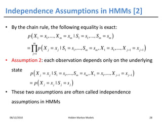 Independence Assumptions in HMMs [2]
• By the chain rule, the following equality is exact:
               p ( X 1 = x1 ,..., X m = xm ˚ S1 = s1 ,..., S m = sm )
                  m
               = ∏ p ( X j = x j ˚ S1 = s1 ,..., Sm = sm , X 1 = x1 ,..., X j −1 = x j −1 )
                  j =1

• Assumption 2: each observation depends only on the underlying
   state
                p ( X j = x j ˚ S1 = s1 ,..., Sm = sm , X 1 = x1 ,..., X j −1 = x j −1 )
                = p( X j = xj ˚ S j = sj )
• These two assumptions are often called independence
   assumptions in HMMs

  08/12/2010                              Hidden Markov Models                                28
 