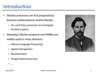 Introduction
• Markov processes are first proposed by
   Russian mathematician Andrei Markov
    – He used these processes to investigate
        Pushkin’s poem.
• Nowaday, Markov property and HMMs are
   widely used in many domains:
    – Natural Language Processing
    – Speech Recognition
    – Bioinformatics
    – Image/video processing
    – ...

  08/12/2010                    Hidden Markov Models   3
 
