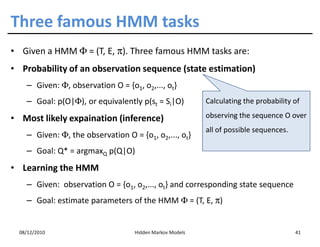 Three famous HMM tasks
• Given a HMM Φ = (T, E, π). Three famous HMM tasks are:
• Probability of an observation sequence (state estimation)
    – Given: Φ, observation O = {o1, o2,..., ot}
    – Goal: p(O|Φ), or equivalently p(st = Si|O)          Calculating the probability of

• Most likely expaination (inference)                     observing the sequence O over
                                                          all of possible sequences.
    – Given: Φ, the observation O = {o1, o2,..., ot}
    – Goal: Q* = argmaxQ p(Q|O)
• Learning the HMM
    – Given: observation O = {o1, o2,..., ot} and corresponding state sequence
    – Goal: estimate parameters of the HMM Φ = (T, E, π)


  08/12/2010                       Hidden Markov Models                                41
 