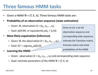 Three famous HMM tasks
• Given a HMM Φ = (T, E, π). Three famous HMM tasks are:
• Probability of an observation sequence (state estimation)
    – Given: Φ, observation O = {o1, o2,..., ot}
                                                          Given an (or a set of)
    – Goal: p(O|Φ), or equivalently p(st = Si|O)          observation sequence and
• Most likely expaination (inference)                     corresponding state sequence,
    – Given: Φ, the observation O = {o1, o2,..., ot}      estimate the Transition matrix,

    – Goal: Q* = argmaxQ p(Q|O)                           Emission matrix and initial
                                                          probabilities of the HMM
• Learning the HMM
    – Given: observation O = {o1, o2,..., ot} and corresponding state sequence
    – Goal: estimate parameters of the HMM Φ = (T, E, π)


  08/12/2010                       Hidden Markov Models                                 43
 