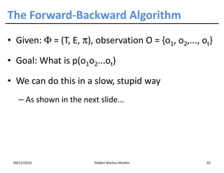 The Forward-Backward Algorithm
• Given: Φ = (T, E, π), observation O = {o1, o2,..., ot}

• Goal: What is p(o1o2...ot)

• We can do this in a slow, stupid way
   – As shown in the next slide...




 08/12/2010              Hidden Markov Models         45
 