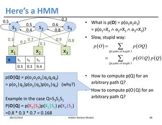 Here’s a HMM
0.5                                         0.2
                    0.5              0.6                       • What is p(O) = p(o1o2o3)
       s1           0.4
                           s2         0.8
                                                  s3             = p(o1=X3 ∧ o2=X1 ∧ o3=X3)?

  0.3               0.7               0.9                      • Slow, stupid way:
              0.2                                 0.8
                               0.1
                                                                         p (O ) =          ∑              p ( OQ )
      x1                  x2                x3                                      Q∈paths of length 3


  π         s1      s2    s3                                                   =           ∑              p (O | Q ) p (Q )
                                                                                    Q∈paths of length 3
                                                                                    Q∈
            0.3     0.3   0.4

 p(O|Q) = p(o1o2o3|q1q2q3)                                     • How to compute p(Q) for an
 = p(o1|q1)p(o2|q1)p(o3|q3) (why?)                               arbitrary path Q?
                                                               • How to compute p(O|Q) for an
 Example in the case Q=S3S1S1                                    arbitrary path Q?
 P(O|Q) = p(X3|S3)p(X1|S1) p(X3|S1)
 =0.8 * 0.3 * 0.7 = 0.168
      08/12/2010                                  Hidden Markov Models                                               48
 