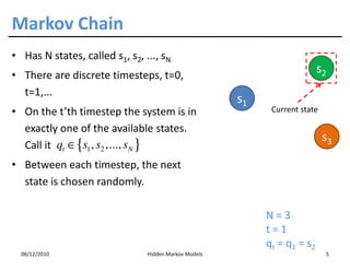 Markov Chain
• Has N states, called s1, s2, ..., sN
• There are discrete timesteps, t=0,
                                                                             s2
  t=1,...
                                                       s1
• On the t’th timestep the system is in                      Current state

  exactly one of the available states.
                                                                              s3
  Call it qt ∈ {s1 , s2 ,..., sN }
• Between each timestep, the next
  state is chosen randomly.

                                                            N=3
                                                            t=1
                                                            q t = q 1 = s2
  08/12/2010                    Hidden Markov Models                          5
 