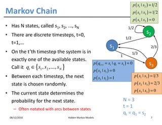 p ( s1 ˚ s2 ) = 1 2
Markov Chain                                                                    p ( s2 ˚ s2 ) = 1 2
                                                                                p ( s3 ˚ s2 ) = 0
• Has N states, called s1, s2, ..., sN                                      1/2
• There are discrete timesteps, t=0,
                                                                                           s2
                                                                          1/2
  t=1,...
                                                                  s1                           2/3
• On the t’th timestep the system is in                               1/3
                                                             1
  exactly one of the available states.
                                        p ( qt +1 = s1 ˚ qt = s1 ) = 0                       s3
  Call it qt ∈ {s1 , s2 ,..., sN }
                                                     p ( s2 ˚ s1 ) = 0
• Between each timestep, the next                    p ( s3 ˚ s1 ) = 1            p ( s1 ˚ s3 ) = 1 3
  state is chosen randomly.                                                       p ( s2 ˚ s3 ) = 2 3
                                                                                  p ( s3 ˚ s3 ) = 0
• The current state determines the
  probability for the next state.                                        N=3
    – Often notated with arcs between states
                                                                         t=1
                                                                         q t = q 1 = s2
  08/12/2010                      Hidden Markov Models                                         7
 