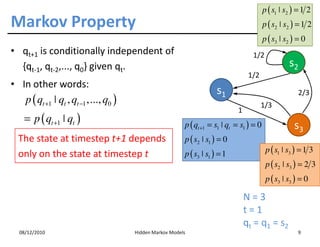 p ( s1 ˚ s2 ) = 1 2
Markov Property                                                                            p ( s2 ˚ s2 ) = 1 2
                                                                                           p ( s3 ˚ s2 ) = 0
• qt+1 is conditionally independent of                                               1/2
  {qt-1, qt-2,..., q0} given qt.                                                                     s2
                                                                                   1/2
• In other words:
                                                                       s1                                2/3
   p ( qt +1 ˚ qt , qt −1 ,..., q0 )                                                     1/3
                                                                              1
    = p ( qt +1 ˚ qt )                                    p ( qt +1 = s1 ˚ qt = s1 ) = 0               s3
  The state at timestep t+1 depends                       p ( s2 ˚ s1 ) = 0
                                                          p ( s3 ˚ s1 ) = 1                 p ( s1 ˚ s3 ) = 1 3
  only on the state at timestep t
                                                                                            p ( s2 ˚ s3 ) = 2 3
                                                                                            p ( s3 ˚ s3 ) = 0

                                                                                  N=3
                                                                                  t=1
                                                                                  q t = q 1 = s2
  08/12/2010                           Hidden Markov Models                                              9
 