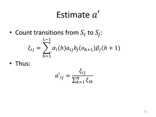 Estimate 𝑎′
• Count transitions from 𝑆𝑖 to 𝑆𝑗:
𝜉𝑖𝑗 =
ℎ=1
𝐿−1
𝛼𝑖(ℎ)𝑎𝑖𝑗 𝑏𝑗(𝑜ℎ+1)𝛽𝑗(ℎ + 1)
• Thus:
𝑎′𝑖𝑗 =
𝜉𝑖𝑗
𝑘=1
𝑁
𝜉𝑖𝑘
10
 