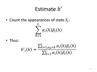 Estimate 𝑏′
• Count the appearances of state 𝑆𝑖:
ℎ=1
𝐿
𝛼𝑖 ℎ 𝛽𝑖 ℎ
• Thus:
𝑏′
𝑖 𝑘 =
ℎ=1,𝑜ℎ=𝑘
𝐿
𝛼𝑖 ℎ 𝛽𝑖 ℎ
ℎ=1
𝐿
𝛼𝑖 ℎ 𝛽𝑖 ℎ
11
 