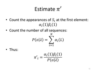 Estimate 𝜋′
• Count the appearances of 𝑆𝑖 at the first element:
𝛼𝑖 1 𝛽𝑖 1
• Count the number of all sequences:
𝑃 𝑜 𝜆 =
𝑖=1
𝑁
𝛼𝑖 𝐿
• Thus:
𝜋′𝑖 =
𝛼𝑖 1 𝛽𝑖 1
𝑃 𝑜 𝜆
12
 