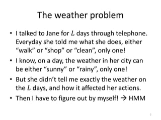 The weather problem
• I talked to Jane for 𝐿 days through telephone.
Everyday she told me what she does, either
“walk” or “shop” or “clean”, only one!
• I know, on a day, the weather in her city can
be either “sunny” or “rainy”, only one!
• But she didn’t tell me exactly the weather on
the 𝐿 days, and how it affected her actions.
• Then I have to figure out by myself!  HMM
2
 