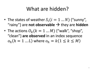 What are hidden?
• The states of weather 𝑆𝑖(𝑖 = 1 … 𝑁) {“sunny”,
“rainy”} are not observable  they are hidden
• The actions 𝑂 𝑘(𝑘 = 1 … 𝑀) {“walk”, “shop”,
“clean”} are observed in an index sequence
𝑜ℎ ℎ = 1 … 𝐿 where 𝑜ℎ = 𝑘 1 ≤ 𝑘 ≤ 𝑀
4
 