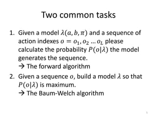Two common tasks
1. Given a model 𝜆(𝑎, 𝑏, 𝜋) and a sequence of
action indexes 𝑜 = 𝑜1, 𝑜2 … 𝑜 𝐿 please
calculate the probability 𝑃(𝑜|𝜆) the model
generates the sequence.
 The forward algorithm
2. Given a sequence 𝑜, build a model 𝜆 so that
𝑃(𝑜|𝜆) is maximum.
 The Baum-Welch algorithm
5
 