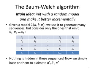 The Baum-Welch algorithm
• Given a model 𝜆 𝑎, 𝑏, 𝜋 , we use it to generate many
sequences, but consider only the ones that emit
𝑜1, 𝑜2 … 𝑜 𝐿:
Main idea: init with a random model
and make it better incrementally
𝑆1 𝑆2 … 𝑆2 𝑆1
𝑆2 𝑆2 … 𝑆1 𝑆1
… … … … …
𝑆1 𝑆1 … 𝑆1 𝑆2
𝑜1 𝑜2 … 𝑜 𝐿−1 𝑜 𝐿
• Nothing is hidden in these sequences! Now we simply
base on them to estimate 𝑎′, 𝑏′, 𝜋′
7
 