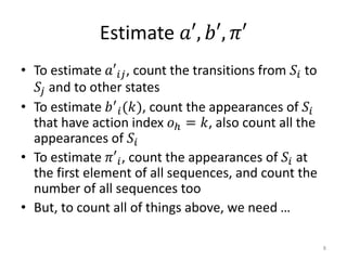 Estimate 𝑎′, 𝑏′, 𝜋′
• To estimate 𝑎′𝑖𝑗, count the transitions from 𝑆𝑖 to
𝑆𝑗 and to other states
• To estimate 𝑏′
𝑖(𝑘), count the appearances of 𝑆𝑖
that have action index 𝑜ℎ = 𝑘, also count all the
appearances of 𝑆𝑖
• To estimate 𝜋′𝑖, count the appearances of 𝑆𝑖 at
the first element of all sequences, and count the
number of all sequences too
• But, to count all of things above, we need …
8
 