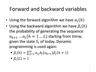Forward and backward variables
• Using the forward algorithm we have 𝛼𝑖 ℎ
• Using the backward algorithm we have 𝛽𝑖 ℎ
the probability of generating the sequence
𝑜ℎ+1 … 𝑜 𝐿(ℎ = 1 … 𝐿) starting from tmrw,
given the state 𝑆𝑖 of today. Dynamic
programming is used again:
 𝛽𝑖 ℎ = 𝑗=1
𝑁
𝑎𝑖𝑗 𝑏𝑗(𝑜ℎ+1)𝛽𝑗 ℎ + 1
 𝛽𝑖 𝐿 = 1
9
 