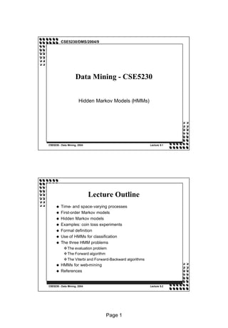 CSE5230/DMS/2004/9




                     Data Mining - CSE5230


                       Hidden Markov Models (HMMs)




CSE5230 - Data Mining, 2004                                Lecture 9.1




                              Lecture Outline
         Time- and space-varying processes
     u
         First-order Markov models
     u
         Hidden Markov models
     u
         Examples: coin toss experiments
     u
         Formal definition
     u
         Use of HMMs for classification
     u
         The three HMM problems
     u
           v The evaluation problem
           v The Forward algorithm
           v The Viterbi and Forward-Backward algorithms
         HMMs for web-mining
     u
         References
     u



CSE5230 - Data Mining, 2004                                Lecture 9.2




                                   Page 1