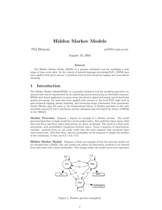 Hidden Markov Models
Phil Blunsom                                                                             pcbl@cs.mu.oz.au
                                         August 19, 2004

                                               Abstract
   The Hidden Markov Model (HMM) is a popular statistical tool for modelling a wide
range of time series data. In the context of natural language processing(NLP), HMMs have
been applied with great success to problems such as part-of-speech tagging and noun-phrase
chunking.


1     Introduction
The Hidden Markov Model(HMM) is a powerful statistical tool for modeling generative se-
quences that can be characterised by an underlying process generating an observable sequence.
HMMs have found application in many areas interested in signal processing, and in particular
speech processing, but have also been applied with success to low level NLP tasks such as
part-of-speech tagging, phrase chunking, and extracting target information from documents.
Andrei Markov gave his name to the mathematical theory of Markov processes in the early
twentieth century[3], but it was Baum and his colleagues that developed the theory of HMMs
in the 1960s[2].

Markov Processes Diagram 1 depicts an example of a Markov process. The model
presented describes a simple model for a stock market index. The model has three states, Bull,
Bear and Even, and three index observations up, down, unchanged. The model is a ﬁnite state
automaton, with probabilistic transitions between states. Given a sequence of observations,
example: up-down-down we can easily verify that the state sequence that produced those
observations was: Bull-Bear-Bear, and the probability of the sequence is simply the product
of the transitions, in this case 0.2 × 0.3 × 0.3.

Hidden Markov Models Diagram 2 shows an example of how the previous model can
be extended into a HMM. The new model now allows all observation symbols to be emitted
from each state with a ﬁnite probability. This change makes the model much more expressive


                                                                       0.3
                                 0.6

                                                     0.2
                                  Bull                                 Bear
                                                     0.5


                                               0.4               0.1
                            up           0.2               0.2                 down



                                                     Even
                                                                             unchanged

                                                      0.5


                          Figure 1: Markov process example[1]


                                                      1
 