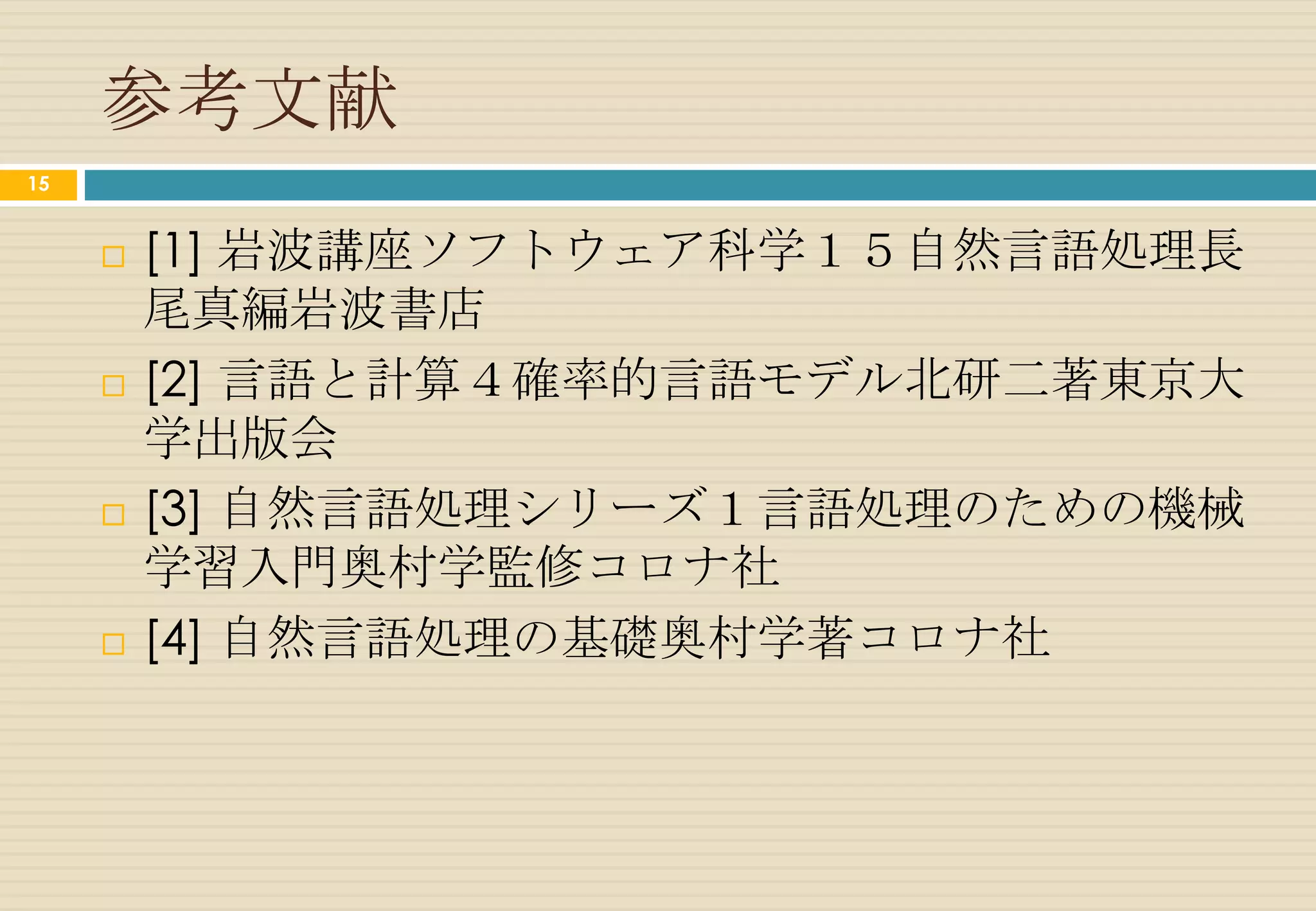 ビタビアルゴリズム
15

                 time            flies                         like                    an                arrow


          0.6    名詞     0.3     名詞             0.4            動詞       0.2            冠詞      0.7        名詞
     文頭
                 0.6            0.1                           0.7                     1.0                0.3
                        0.4                     0.1
                 0.36         0.0108                        0.003024               0.001728           0.0003628
                                                                       0.3
          最大の確率値 δt+1                                 0.2


                                動詞               0.2         前置詞             0.1
                                0.2                           1.0

                              0.0288                  0.1 0.00576
                                         0.2




                                                             形容詞
                                                              1.0

                                                            0.00576




                                                                                                    出典：参考文献 [2]
 
