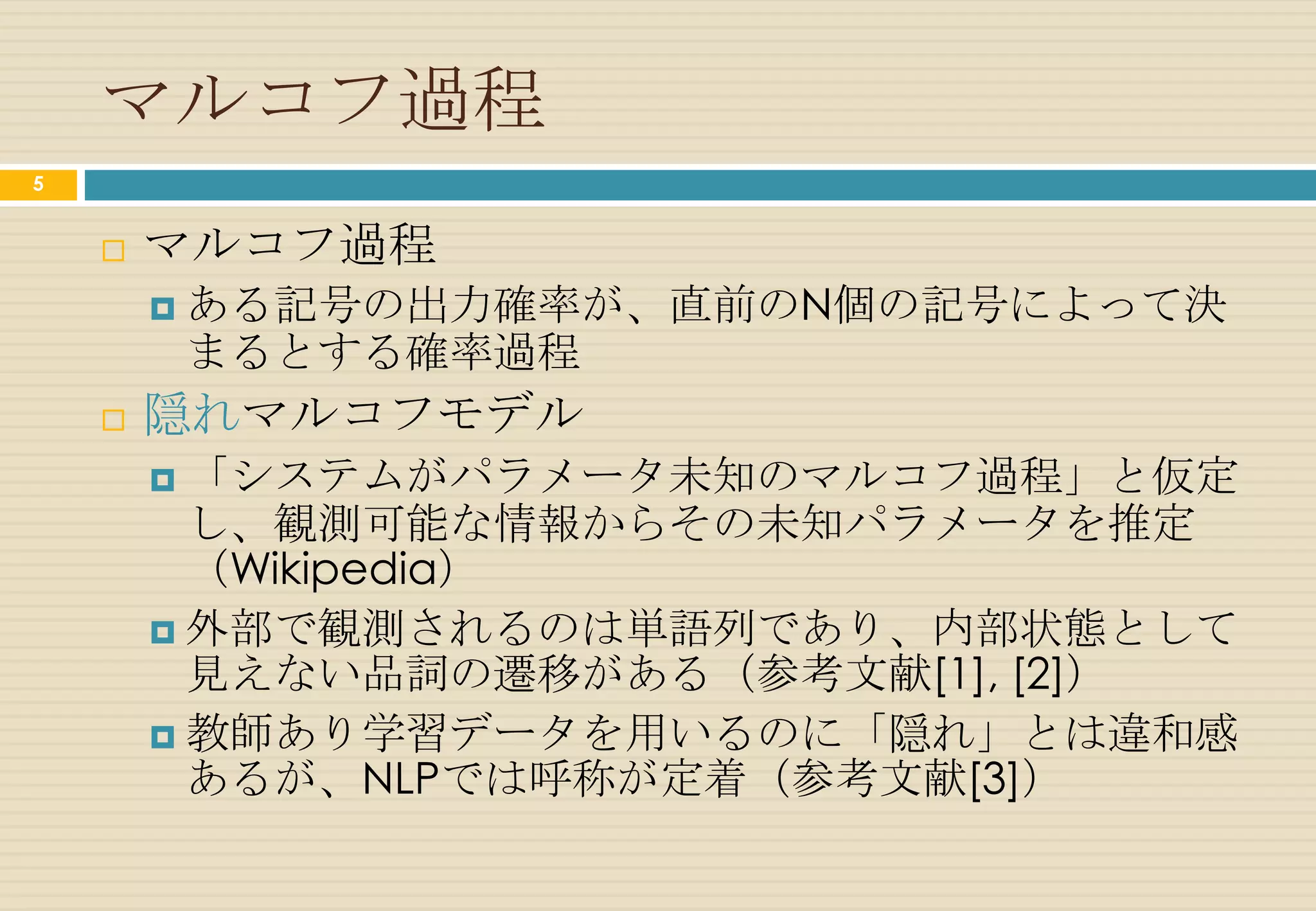 マルコフ過程
5


       マルコフ過程
         ある記号の出力確率が、直前のN個の記号によって決
        まるとする確率過程
       隠れマルコフモデル
         「システムがパラメータ未知のマルコフ過程」と仮定
          し、観測可能な情報からその未知パラメータを推定
          （Wikipedia）
         外部で観測されるのは単語列であり、内部状態として
          見えない品詞の遷移がある（参考文献[1], [2]）
         教師あり学習データを用いるのに「隠れ」とは違和感
          あるが、NLPでは呼称が定着（参考文献[3]）
 