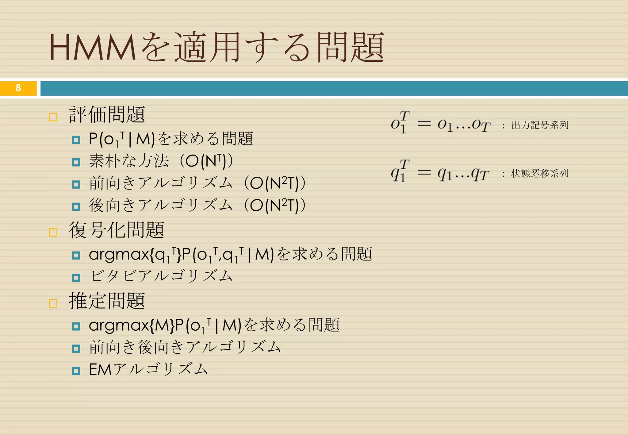 単語/品詞のHMM
8

                                                          0.3
                                                                                time … 0.6
                                                                                flies … 0.1
                                                                  名詞            arrow … 0.3
                                                                  0.6


                                                                                         0.4
                                              0.7
                                                                                   0.3
                   an … 1.0                                                                                           0.1

                              冠詞                                  0.2                                  動詞
                              0.4                                                                      0.0
                                                    0.5                           0.2                             time … 0.1
                                                          0.1             0.6
                                                                                                                  flies … 0.2
                                                                                                                  like … 0.7
                                                            0.3          0.2                   0.2
                                       0.1
                               0.3

              出力記号(単語)
               …出力確率
     状態(品詞)
    初期状態確率
                                             形容詞                   0.1                   前置詞         like … 1.0
                          like … 1.0          0.0                                         0.0
       状態遷移確率                  0.4
                                                                                                                       出典：参考文献 [2]
 
