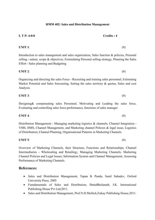 HMM 402: Sales and Distribution Management 
L T P: 4-0-0 Credits : 4 
UNIT 1: (8) 
Introduction to sales management and sales organization, Sales function & policies, Personal 
selling - nature, scope & objectives, Formulating Personal selling strategy, Planning the Sales 
Effort - Sales planning and Budgeting 
UNIT 2: (8) 
Organizing and directing the sales Force - Recruiting and training sales personnel, Estimating 
Market Potential and Sales forecasting, Setting the sales territory & quotas, Sales and cost 
Analysis. 
UNIT 3: (8) 
Designing& compensating sales Personnel, Motivating and Leading the sales force, 
Evaluating and controlling sales force performance, functions of sales manager 
UNIT 4: (8) 
Distribution Management - Managing marketing logistics & channels, Channel Integration - 
VMS, HMS, Channel Management, and Marketing channel Policies & legal issue, Logistics 
of Distribution; Channel Planning, Organisational Patterns in Marketing Channels 
UNIT 5: (8) 
Overview of Marketing Channels, their Structure, Functions and Relationships; Channel 
Intermediaries - Wholesaling and Retailing;; Managing Marketing Channels; Marketing 
Channel Policies and Legal Issues; Information System and Channel Management; Assessing 
Performance of Marketing Channels. 
References: 
· Sales and Distribution Management, Tapan K Panda, Sunil Sahadev, Oxford 
University Press, 2005 
· Fumdamentals of Sales and Distribution, DuttaBholanath, I.K. International 
Publishing House Pvt Ltd,2011. 
· Sales and Distribution Management, Prof.N.H.Mullick,Enkay Publishing House,2011. 
