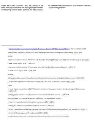 prospect and current customers. Also, the diversity in the
formats of each platform allows the message to be transmitted
without seeming tiresome for the audience. For these reasons,
we believe H&M’s communications plan will reach the brand’s
2015 marketing objective.
	
  	
  	
  	
  	
  	
  	
  	
  	
  	
  	
  	
  	
  	
  	
  	
  	
  	
  	
  	
  	
  	
  	
  	
  	
  	
  	
  	
  	
  	
  	
  	
  	
  	
  	
  	
  	
  	
  	
  	
  	
  	
  	
  	
  	
  	
  	
  	
  	
  	
  	
  	
  	
  	
  	
  	
  
	
  i	
  http://cobrands.hoovers.com/company/H__M_Hennes__Mauritz_AB/rffxfri-­‐1-­‐1njhy8.html.	
  Last	
  accessed	
  11/6/2015.	
  	
  
ii	
  http://about.hm.com/en/About/facts-­‐about-­‐hm/people-­‐and-­‐history/history.html.	
  Last	
  accessed	
  11/18/2015.	
  	
  
iii	
  Ibid.	
  	
  
iv	
  Euromonitor	
  International.	
  “H&M	
  Hennes	
  &	
  Mauritz	
  in	
  Retailing	
  (World).”	
  April	
  2015.	
  Euromonitor	
  Passport.	
  11/5/2015.	
  	
  
v	
  H&M	
  Annual	
  Report	
  2014.	
  11/10/2015.	
  
vi	
  Euromonitor	
  International.	
  “Womenswear	
  in	
  the	
  US.”	
  May	
  2015.	
  Euromonitor	
  Passport.	
  11/5/2015.	
  
vii	
  H&M	
  Annual	
  Report	
  2014.	
  11/10/2015.	
  
viii	
  Ibid.	
  	
  
ix	
  http://about.hm.com/en/About/facts-­‐about-­‐hm/about-­‐hm/expansion-­‐strategy.html.	
  Last	
  accessed	
  18/11/2015.	
  
x	
  Euromonitor	
  International.	
  “Womenswear	
  in	
  the	
  US.”	
  May	
  2015.	
  Euromonitor	
  Passport.	
  11/5/2015.	
  	
  
xi	
  Ibid.	
  	
  
xii	
  www.statista.com/statistics/242596/number-­‐of-­‐stores-­‐of-­‐the-­‐gap-­‐inc-­‐by-­‐store-­‐brand-­‐and-­‐region/.	
  Last	
  accessed	
  
11/05/2015.	
  	
  
xiii	
  http://www.forever21.com/Store/StoreLocator.aspx?br=f21.	
  Last	
  accessed	
  11/18/2015.	
  	
  
xiv	
  http://www.zara.com/us/en/stores-­‐c11108.html.	
  Last	
  accessed	
  11/18/2015.	
  	
  
xv	
  http://www.uniqlo.com/us/stores.html.	
  Last	
  accessed	
  11/18/2015.	
  	
  
xvi	
  http://us.benetton.com/store-­‐locator/.	
  Last	
  accessed	
  11/18/2015.	
  	
  
xvii	
  http://us.topshop.com/en/tsus/category/find-­‐a-­‐store-­‐70348/home?geoip=noredirect.	
  Last	
  accessed	
  11/18/2015.	
  
xviii	
  http://shop.mango.com/US.	
  Last	
  accessed	
  18/11/2015.	
  	
  
xix	
  http://www.gapinc.com/content/gapinc/html/aboutus.html.	
  Last	
  accessed	
  11/18/2015.	
  	
  
 