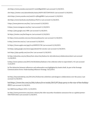  	
  	
  	
  	
  	
  	
  	
  	
  	
  	
  	
  	
  	
  	
  	
  	
  	
  	
  	
  	
  	
  	
  	
  	
  	
  	
  	
  	
  	
  	
  	
  	
  	
  	
  	
  	
  	
  	
  	
  	
  	
  	
  	
  	
  	
  	
  	
  	
  	
  	
  	
  	
  	
  	
  	
  
xlvi	
  https://www.youtube.com/watch?v=wnLGMgmbU68.	
  Last	
  accessed	
  11/18/2015.	
  	
  
xlvii	
  https://twitter.com/adsonthetube/status/602911827236933633.	
  Last	
  accessed	
  11/18/2015.	
  	
  
xlviii	
  https://www.youtube.com/watch?v=xJSbcjgOME4.	
  Last	
  accessed	
  11/18/2015.	
  	
  
xlix	
  https://www.facebook.com/hmtheus/?fref=ts.	
  Last	
  accessed	
  11/18/2015.	
  	
  
l	
  https://www.pinterest.com/hm/.	
  Last	
  accessed	
  11/18/2015.	
  	
  
li	
  https://www.instagram.com/hm/.	
  Last	
  accessed	
  11/18/2015.	
  	
  
lii	
  https://plus.google.com/+HM.	
  Last	
  accessed	
  11/18/2015.	
  	
  
liii	
  https://twitter.com/hm?lang=en.	
  Last	
  accessed	
  11/18/2015.	
  	
  
liv	
  https://www.youtube.com/user/hennesandmauritz.	
  Last	
  accessed	
  11/18/2015.	
  
lv	
  http://www.hm.com/us/.	
  Last	
  accessed	
  11/18/2015.	
  	
  
lvi	
  https://itunes.apple.com/app/h-­‐m/id589351740.	
  Last	
  accessed	
  11/18/2015.	
  	
  
lvii	
  https://play.google.com/store/apps/details?id=com.hm.	
  Last	
  accessed	
  11/18/2015.	
  	
  
lviii	
  https://play.spotify.com/user/hm.	
  Last	
  accessed	
  11/18/2015.	
  	
  
lix	
  http://about.hm.com/en/About/facts-­‐about-­‐hm/fashion-­‐for-­‐all/collections/collaborations.html.	
  Last	
  accessed	
  
11/18/2015.	
  	
  
lx	
  http://www.nytimes.com/2015/10/20/fashion/balmain-­‐x-­‐hm-­‐collection-­‐what-­‐to-­‐expect.html?_r=0.	
  Last	
  accessed	
  
11/6/2015	
  
lxi	
  The	
  distinction	
  between	
  influencers	
  and	
  ambassadors	
  was	
  highlighted	
  by	
  Sandra	
  Stahl.	
  As	
  part	
  of	
  the	
  Strategic	
  
Communications	
  Series:	
  Understanding	
  Influencer	
  Strategy.	
  10/2/2015.	
  
	
  
lxii	
  http://beyondcelebrity.com/2013/01/29/best-­‐hm-­‐celebrities-­‐and-­‐designers-­‐collaborations-­‐over-­‐the-­‐years/.	
  Last	
  
accessed	
  11/18/2015.	
  
lxiii	
  https://www.hm.com/us/life/culture/h-­‐m-­‐inside/2015/07/katy-­‐perry-­‐is-­‐the-­‐star-­‐of-­‐hm-­‐holiday-­‐
2015.	
  Last	
  accessed	
  11/18/2015.	
  	
  
lxiv	
  H&M	
  Annual	
  Report	
  2014.	
  11/10/2014.	
  	
  
lxv	
  http://www.prnewswire.com/news-­‐releases/the-­‐ellen-­‐macarthur-­‐foundation-­‐announces-­‐hm-­‐as-­‐a-­‐global-­‐partner-­‐
540194201.html.	
  Last	
  accessed	
  11/18/2015.	
  	
  
	
  
 