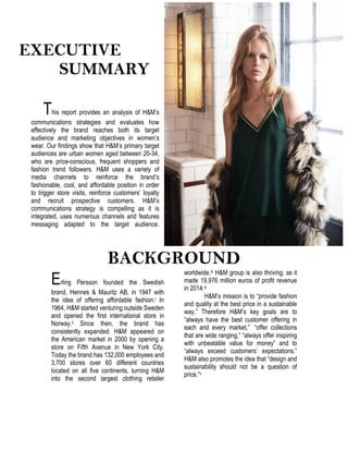 EXECUTIVE
SUMMARY
This report provides an analysis of H&M’s
communications strategies and evaluates how
effectively the brand reaches both its target
audience and marketing objectives in women’s
wear. Our findings show that H&M’s primary target
audiences are urban women aged between 20-34,
who are price-conscious, frequent shoppers and
fashion trend followers. H&M uses a variety of
media channels to reinforce the brand’s
fashionable, cool, and affordable position in order
to trigger store visits, reinforce customers’ loyalty
and recruit prospective customers. H&M’s
communications strategy is compelling as it is
integrated, uses numerous channels and features
messaging adapted to the target audience.
BACKGROUND
Erling Persson founded the Swedish
brand, Hennes & Mauritz AB, in 1947 with
the idea of offering affordable fashion.i In
1964, H&M started venturing outside Sweden
and opened the first international store in
Norway.ii Since then, the brand has
consistently expanded. H&M appeared on
the American market in 2000 by opening a
store on Fifth Avenue in New York City.
Today the brand has 132,000 employees and
3,700 stores over 60 different countries
located on all five continents, turning H&M
into the second largest clothing retailer
worldwide.iii H&M group is also thriving, as it
made 19,976 million euros of profit revenue
in 2014.iv
H&M’s mission is to “provide fashion
and quality at the best price in a sustainable
way.” Therefore H&M’s key goals are to
“always have the best customer offering in
each and every market,” “offer collections
that are wide ranging,” “always offer inspiring
with unbeatable value for money” and to
“always exceed customers’ expectations.”
H&M also promotes the idea that “design and
sustainability should not be a question of
price.”v
 