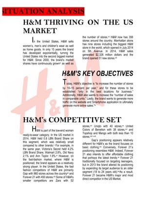 SITUATION ANALYSIS
H&M THRIVING ON THE US
MARKET
In the United States, H&M sells
women’s, men’s and children's wear as well
as home goods. In only 15 years the brand
has developed exponentially, turning the
United States into the second biggest market
for H&M. Since 2000, the brand’s market
shares have continuously grownvi as well as
the number of stores.vii H&M now has 356
stores around the country. Manhattan alone
has nine stores including the biggest H&M
store in the world, which opened in July 2014
on 5th Avenue. In 2014, H&M sales
generated $2,328 million dollars and the
brand opened 51 new stores.viii
H&M’S KEY OBJECTIVES
Today, H&M’s objective is “to increase the number of stores
by 10–15 percent per year,” and for these stores to be
established “only in the best locations for business.”
Additionally, H&M also wants to increase the “number of sales
in comparable units.” Lastly, the brand wants to generate more
traffic on the website and Smartphone application to ultimately
generate more online sales.”ix
H&M’s COMPETITIVE SET
H&M is part of the low-end women
ready-to-wear category. In the US market in
2014, H&M held 0.8 LBN Brand Share on
this segment, which was relatively small
compared to other brands.x For example, in
the same year, Victoria’s Secret held 4.2%
LBN Brand Share, Walmart 2.8%, Old Navy
2.1% and Ann Taylor 1.9%.xi However, on
the fast-fashion market, where H&M is
positioned, the brand appears as a relatively
strong player. In the United States, the fast
fashion competitors of H&M are primarily
Gap with 960 stores across the countryxii and
Forever 21 with 450 stores.xiii Some of H&M’s
smaller competitors are Zara with 52
stores,xiv Uniqlo with 40 stores,xv United
Colors of Benetton with 38 stores,xvi and
Topshop and Mango with both less than 10
stores.xvii xviii
Gap’s positioning appears relatively
different for H&M’s as the brand focuses on
basic clothing.xix Conversely, Forever 21’s
positioning resembles H&M. Indeed, Forever
21 also intends to offer affordable clothing
that portrays the latest trends.xx Forever 21
traditionally focused on targeting teenagers,
but in 2013 the brand altered its positioning
by expending its target audience to an older
segment (18 to 24 years old).xxiAs a result,
Forever 21 became H&M’s major and most
direct competitor in the US Market.
 